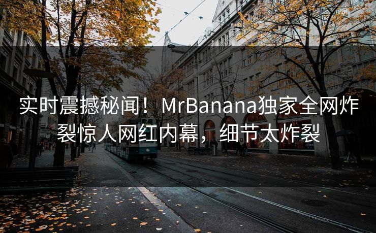 实时震撼秘闻！MrBanana独家全网炸裂惊人网红内幕，细节太炸裂