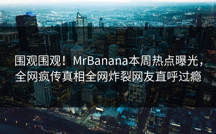 围观围观！MrBanana本周热点曝光，全网疯传真相全网炸裂网友直呼过瘾