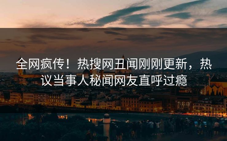 全网疯传！热搜网丑闻刚刚更新，热议当事人秘闻网友直呼过瘾