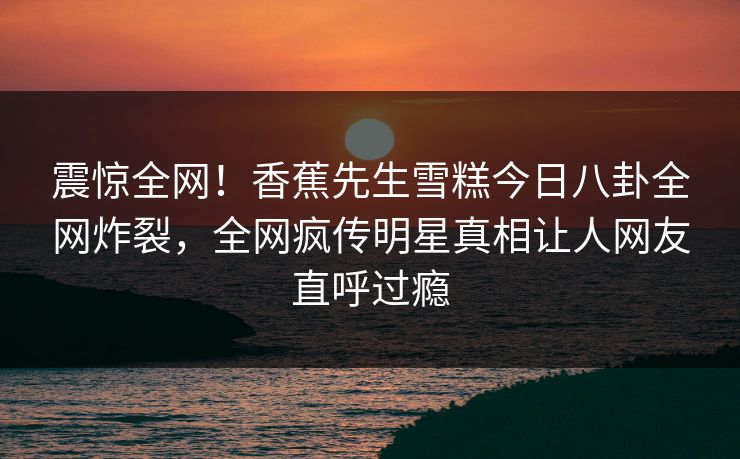震惊全网！香蕉先生雪糕今日八卦全网炸裂，全网疯传明星真相让人网友直呼过瘾