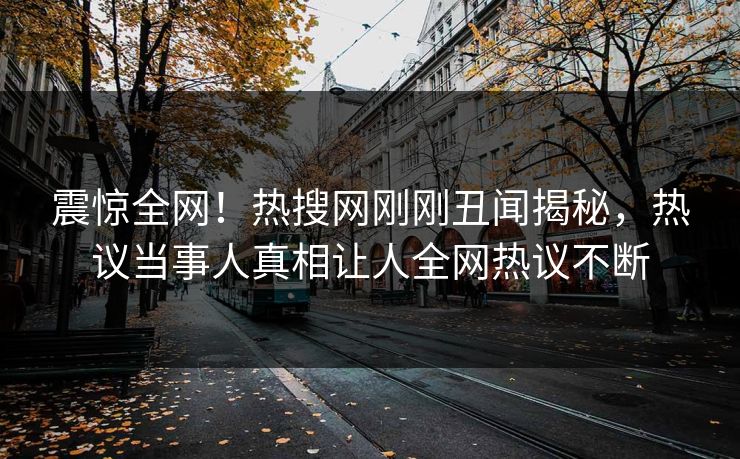 震惊全网！热搜网刚刚丑闻揭秘，热议当事人真相让人全网热议不断
