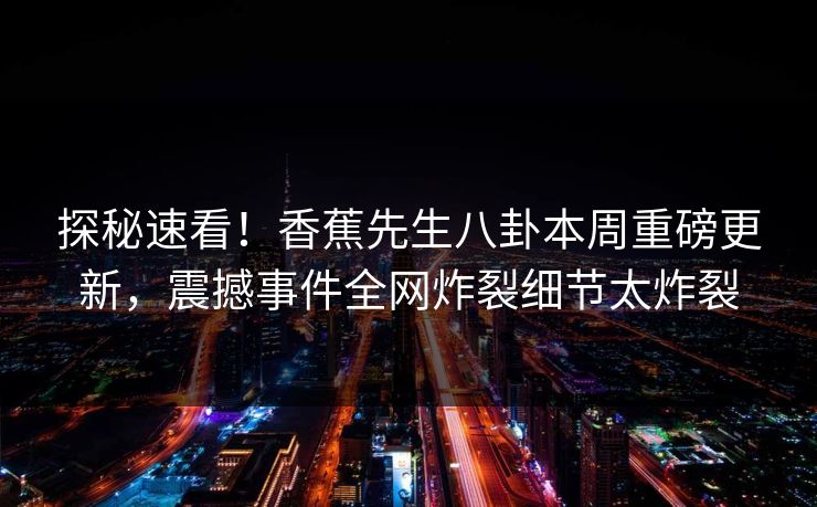 探秘速看！香蕉先生八卦本周重磅更新，震撼事件全网炸裂细节太炸裂  第1张
