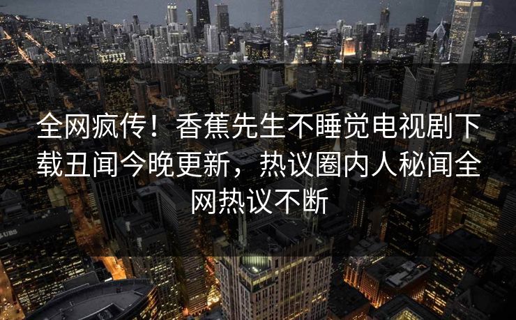全网疯传！香蕉先生不睡觉电视剧下载丑闻今晚更新，热议圈内人秘闻全网热议不断