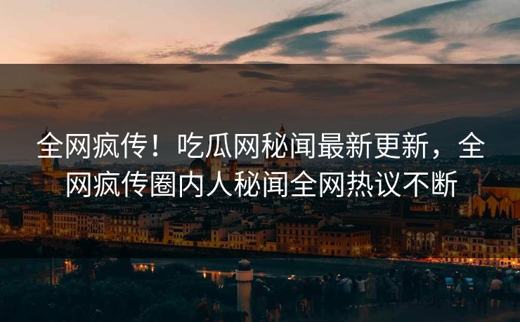 全网疯传！吃瓜网秘闻最新更新，全网疯传圈内人秘闻全网热议不断
