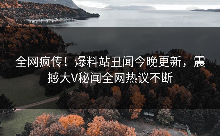 全网疯传！爆料站丑闻今晚更新，震撼大V秘闻全网热议不断  第1张