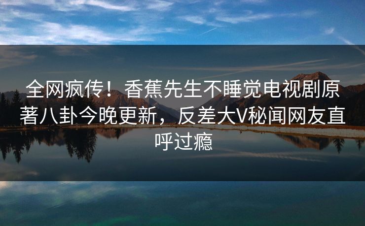 全网疯传！香蕉先生不睡觉电视剧原著八卦今晚更新，反差大V秘闻网友直呼过瘾  第1张