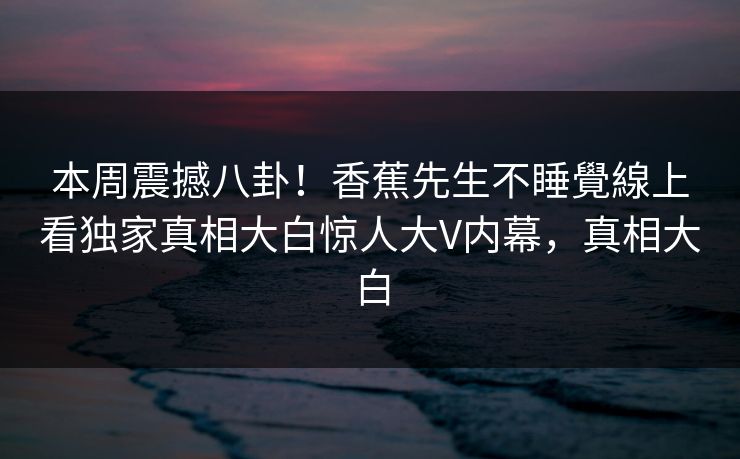 本周震撼八卦！香蕉先生不睡覺線上看独家真相大白惊人大V内幕，真相大白  第1张