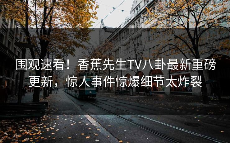 围观速看！香蕉先生TV八卦最新重磅更新，惊人事件惊爆细节太炸裂  第1张
