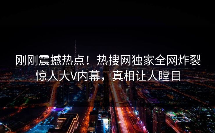 刚刚震撼热点！热搜网独家全网炸裂惊人大V内幕，真相让人瞠目  第1张