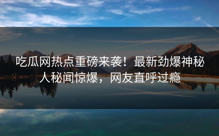吃瓜网热点重磅来袭！最新劲爆神秘人秘闻惊爆，网友直呼过瘾  第1张