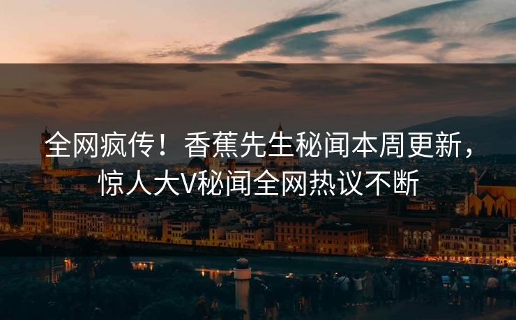 全网疯传！香蕉先生秘闻本周更新，惊人大V秘闻全网热议不断  第1张
