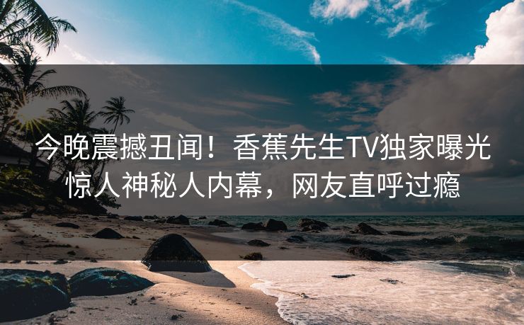 今晚震撼丑闻！香蕉先生TV独家曝光惊人神秘人内幕，网友直呼过瘾  第1张