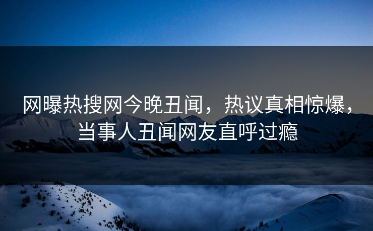 网曝热搜网今晚丑闻，热议真相惊爆，当事人丑闻网友直呼过瘾  第1张
