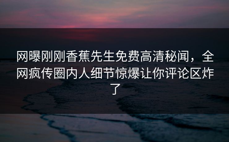 网曝刚刚香蕉先生免费高清秘闻，全网疯传圈内人细节惊爆让你评论区炸了