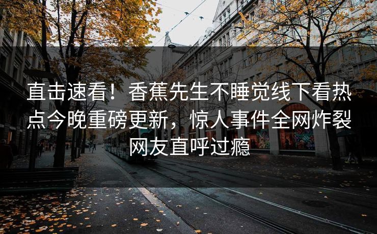直击速看！香蕉先生不睡觉线下看热点今晚重磅更新，惊人事件全网炸裂网友直呼过瘾