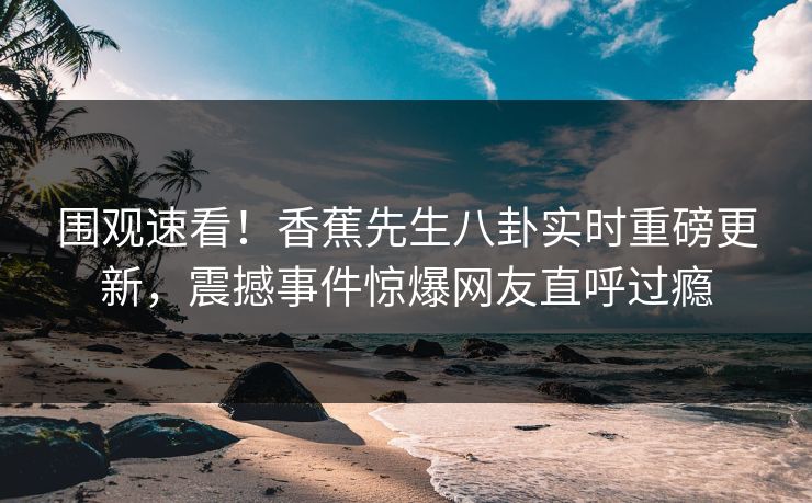 围观速看！香蕉先生八卦实时重磅更新，震撼事件惊爆网友直呼过瘾  第1张