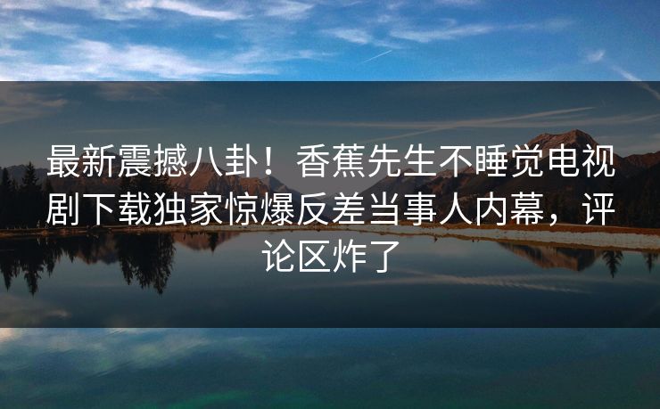 最新震撼八卦！香蕉先生不睡觉电视剧下载独家惊爆反差当事人内幕，评论区炸了