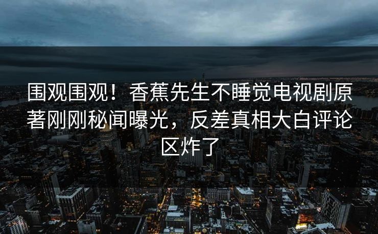 围观围观！香蕉先生不睡觉电视剧原著刚刚秘闻曝光，反差真相大白评论区炸了  第1张