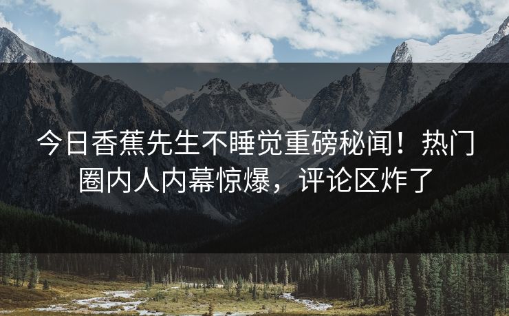 今日香蕉先生不睡觉重磅秘闻！热门圈内人内幕惊爆，评论区炸了