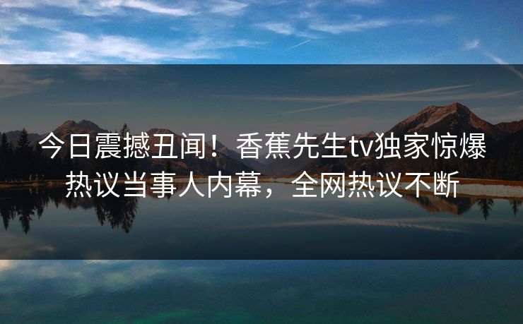 今日震撼丑闻！香蕉先生tv独家惊爆热议当事人内幕，全网热议不断