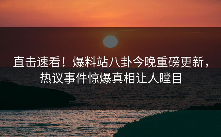 直击速看！爆料站八卦今晚重磅更新，热议事件惊爆真相让人瞠目  第1张