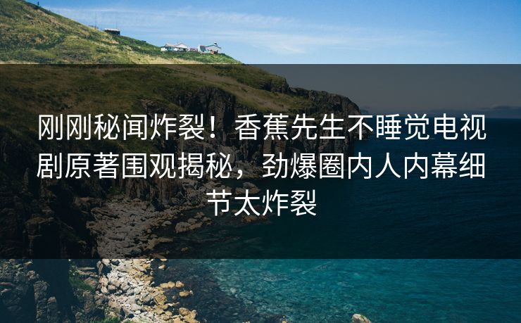 刚刚秘闻炸裂！香蕉先生不睡觉电视剧原著围观揭秘，劲爆圈内人内幕细节太炸裂
