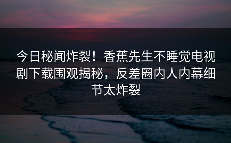 今日秘闻炸裂！香蕉先生不睡觉电视剧下载围观揭秘，反差圈内人内幕细节太炸裂