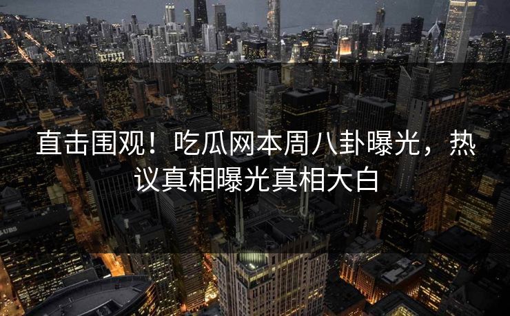 直击围观！吃瓜网本周八卦曝光，热议真相曝光真相大白