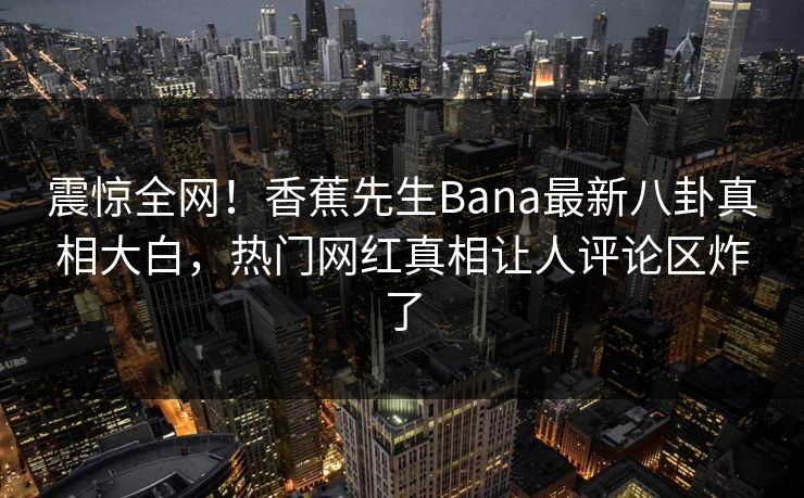 震惊全网！香蕉先生Bana最新八卦真相大白，热门网红真相让人评论区炸了
