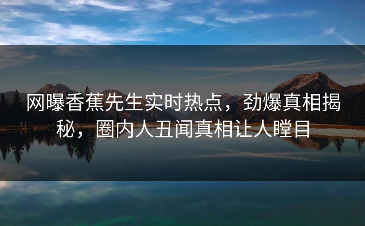 网曝香蕉先生实时热点，劲爆真相揭秘，圈内人丑闻真相让人瞠目