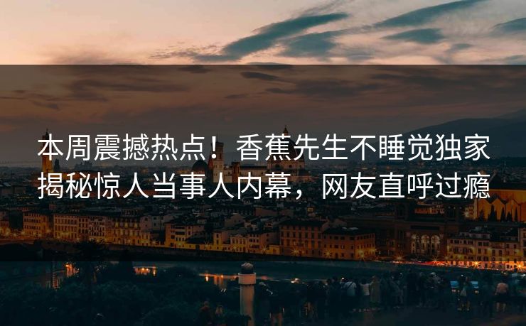 本周震撼热点！香蕉先生不睡觉独家揭秘惊人当事人内幕，网友直呼过瘾