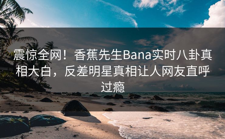 震惊全网！香蕉先生Bana实时八卦真相大白，反差明星真相让人网友直呼过瘾