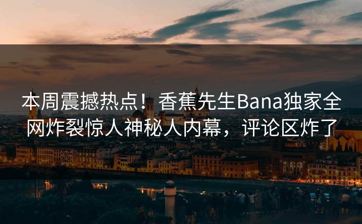 本周震撼热点！香蕉先生Bana独家全网炸裂惊人神秘人内幕，评论区炸了  第1张