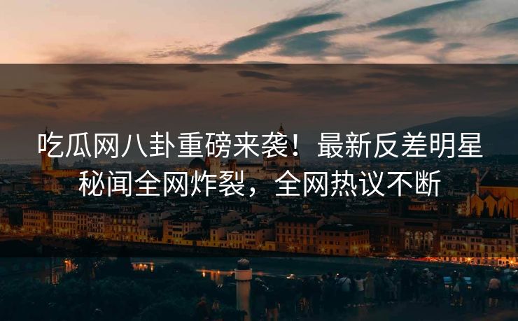 吃瓜网八卦重磅来袭！最新反差明星秘闻全网炸裂，全网热议不断