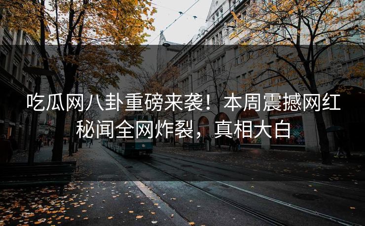 吃瓜网八卦重磅来袭！本周震撼网红秘闻全网炸裂，真相大白