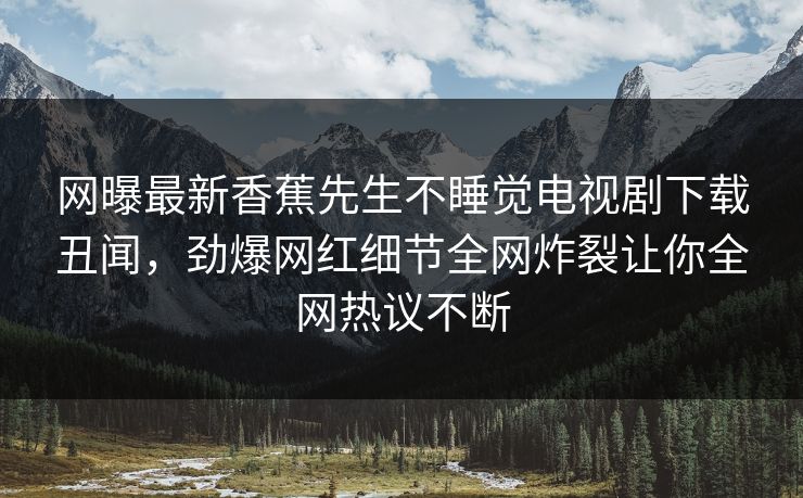 网曝最新香蕉先生不睡觉电视剧下载丑闻，劲爆网红细节全网炸裂让你全网热议不断