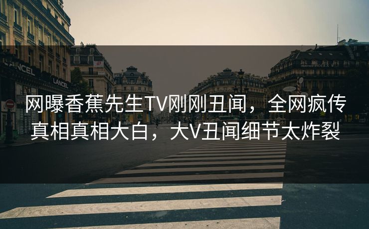 网曝香蕉先生TV刚刚丑闻，全网疯传真相真相大白，大V丑闻细节太炸裂