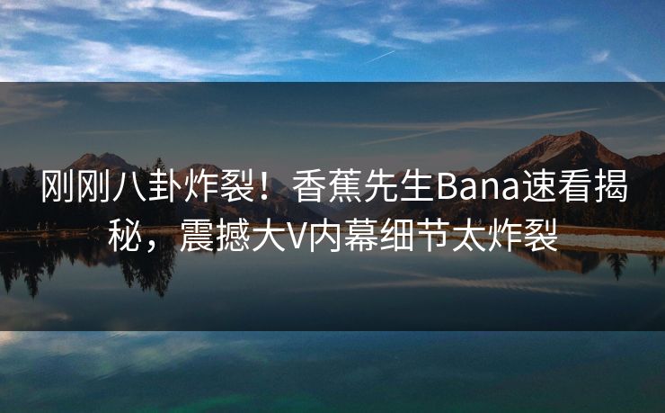 刚刚八卦炸裂！香蕉先生Bana速看揭秘，震撼大V内幕细节太炸裂