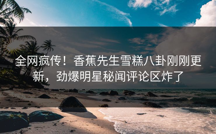 全网疯传！香蕉先生雪糕八卦刚刚更新，劲爆明星秘闻评论区炸了  第1张