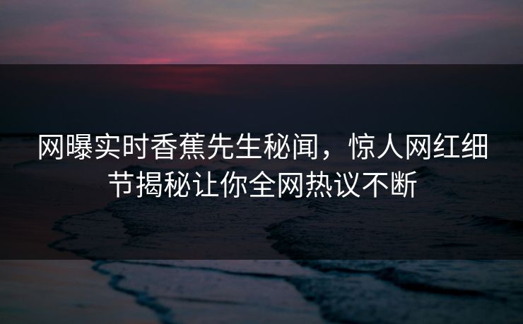 网曝实时香蕉先生秘闻，惊人网红细节揭秘让你全网热议不断