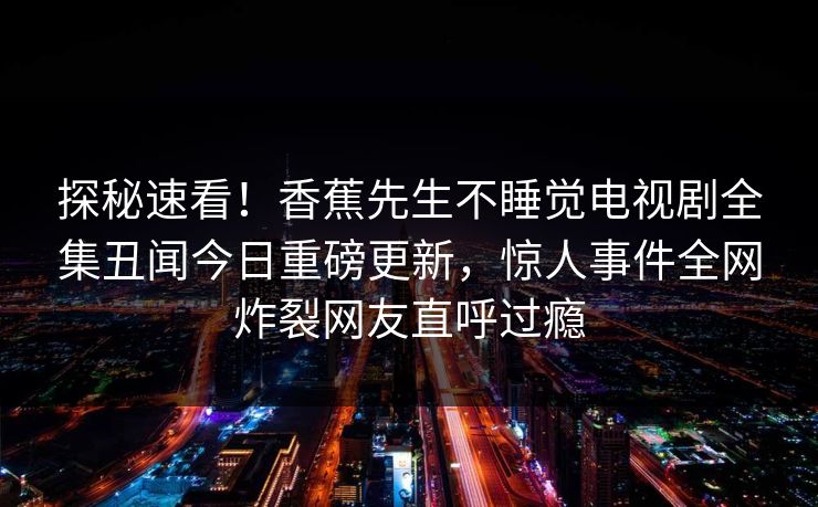 探秘速看！香蕉先生不睡觉电视剧全集丑闻今日重磅更新，惊人事件全网炸裂网友直呼过瘾