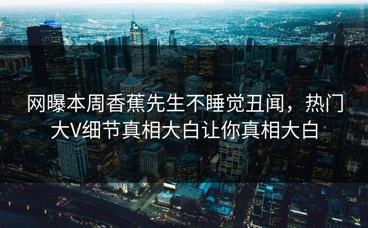 网曝本周香蕉先生不睡觉丑闻，热门大V细节真相大白让你真相大白