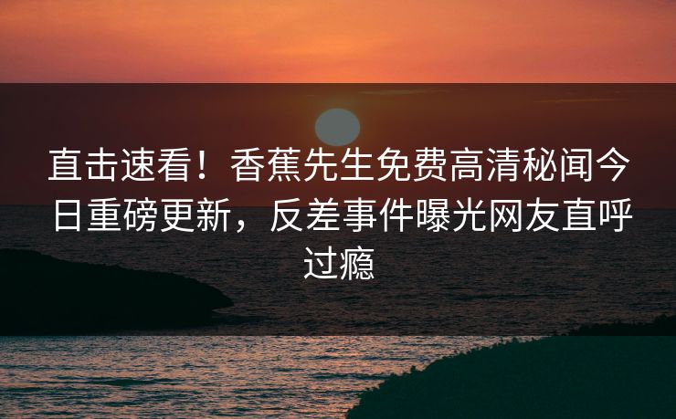 直击速看！香蕉先生免费高清秘闻今日重磅更新，反差事件曝光网友直呼过瘾