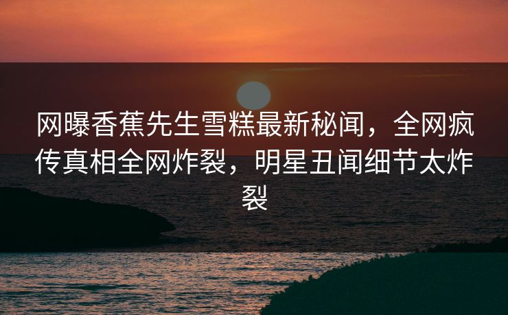 网曝香蕉先生雪糕最新秘闻，全网疯传真相全网炸裂，明星丑闻细节太炸裂