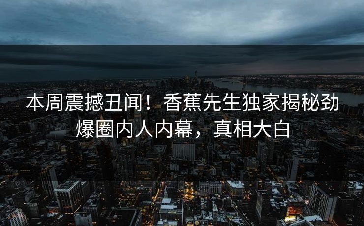 本周震撼丑闻！香蕉先生独家揭秘劲爆圈内人内幕，真相大白