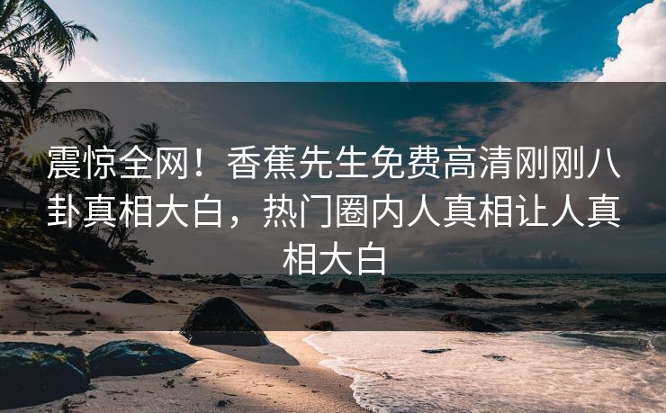 震惊全网！香蕉先生免费高清刚刚八卦真相大白，热门圈内人真相让人真相大白