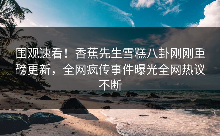 围观速看！香蕉先生雪糕八卦刚刚重磅更新，全网疯传事件曝光全网热议不断