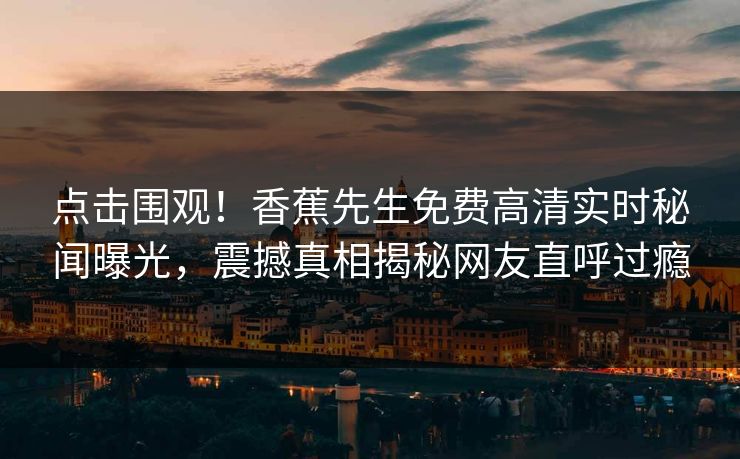 点击围观！香蕉先生免费高清实时秘闻曝光，震撼真相揭秘网友直呼过瘾