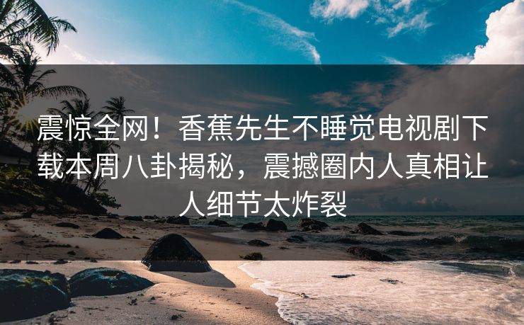震惊全网！香蕉先生不睡觉电视剧下载本周八卦揭秘，震撼圈内人真相让人细节太炸裂