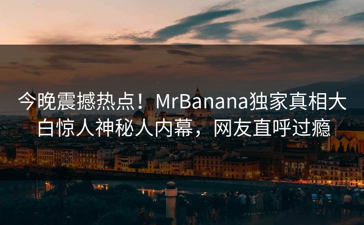 今晚震撼热点！MrBanana独家真相大白惊人神秘人内幕，网友直呼过瘾